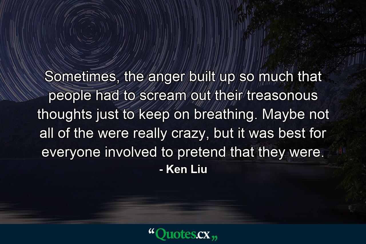 Sometimes, the anger built up so much that people had to scream out their treasonous thoughts just to keep on breathing. Maybe not all of the were really crazy, but it was best for everyone involved to pretend that they were. - Quote by Ken Liu