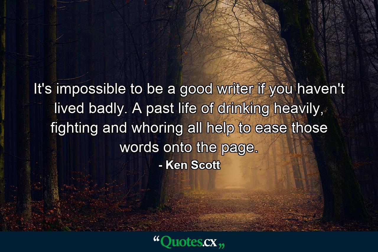 It's impossible to be a good writer if you haven't lived badly. A past life of drinking heavily, fighting and whoring all help to ease those words onto the page. - Quote by Ken Scott