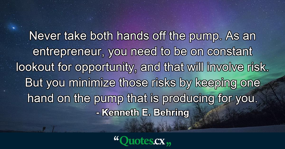 Never take both hands off the pump. As an entrepreneur, you need to be on constant lookout for opportunity, and that will involve risk. But you minimize those risks by keeping one hand on the pump that is producing for you. - Quote by Kenneth E. Behring