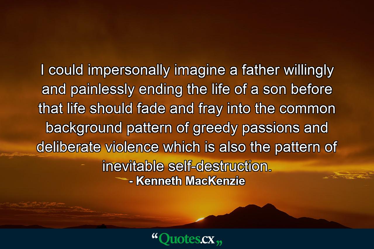 I could impersonally imagine a father willingly and painlessly ending the life of a son before that life should fade and fray into the common background pattern of greedy passions and deliberate violence which is also the pattern of inevitable self-destruction. - Quote by Kenneth MacKenzie