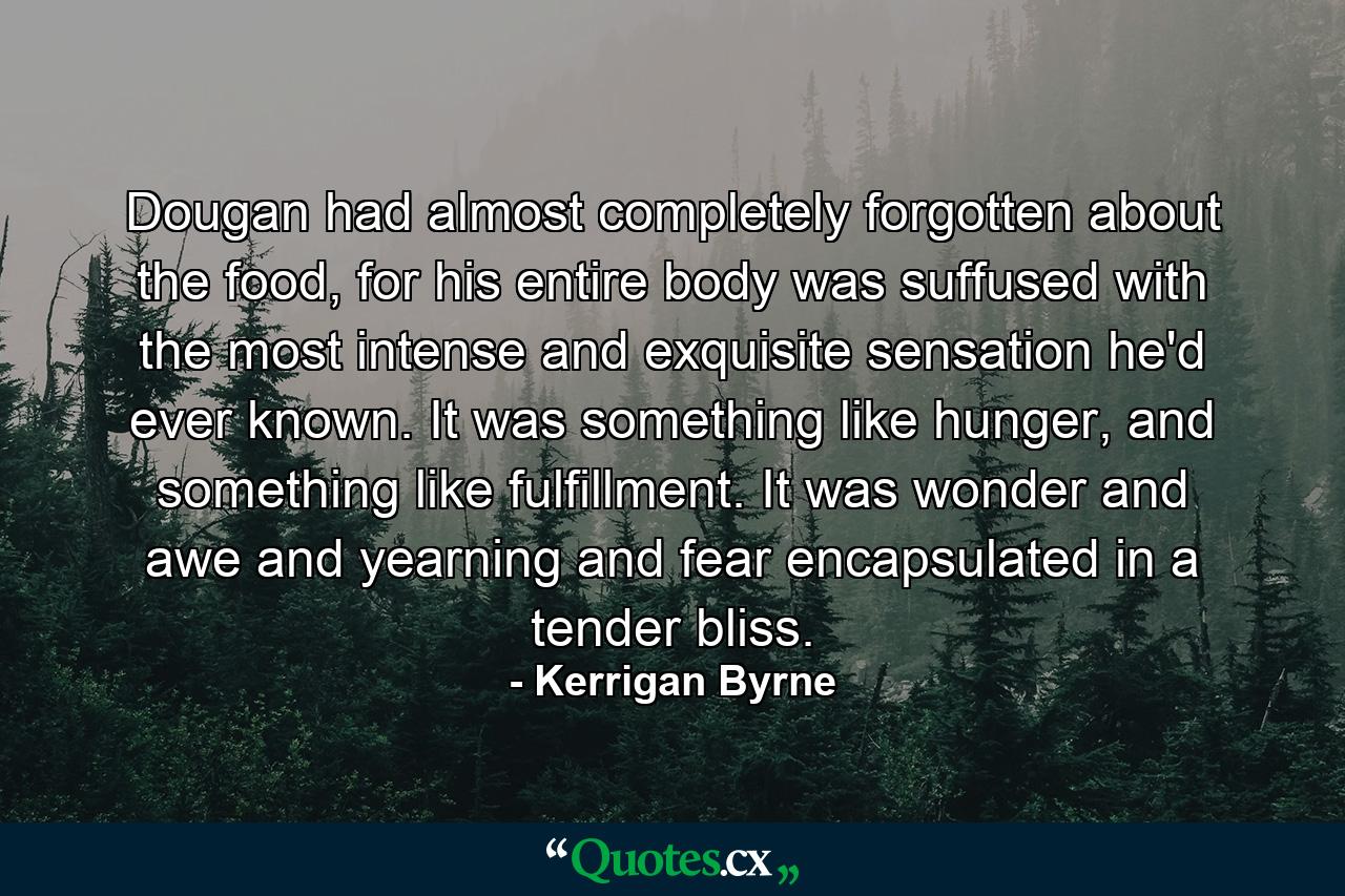 Dougan had almost completely forgotten about the food, for his entire body was suffused with the most intense and exquisite sensation he'd ever known. It was something like hunger, and something like fulfillment. It was wonder and awe and yearning and fear encapsulated in a tender bliss. - Quote by Kerrigan Byrne