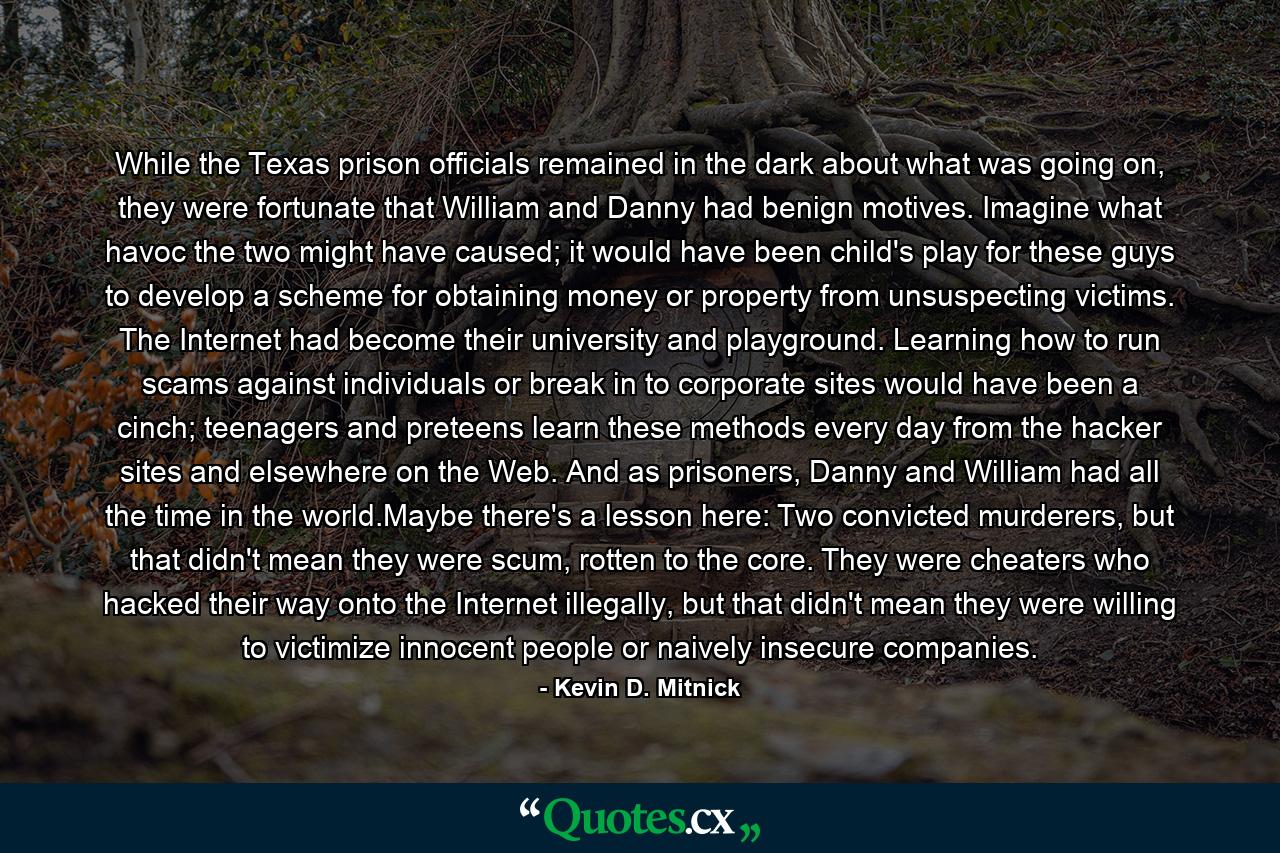 While the Texas prison officials remained in the dark about what was going on, they were fortunate that William and Danny had benign motives. Imagine what havoc the two might have caused; it would have been child's play for these guys to develop a scheme for obtaining money or property from unsuspecting victims. The Internet had become their university and playground. Learning how to run scams against individuals or break in to corporate sites would have been a cinch; teenagers and preteens learn these methods every day from the hacker sites and elsewhere on the Web. And as prisoners, Danny and William had all the time in the world.Maybe there's a lesson here: Two convicted murderers, but that didn't mean they were scum, rotten to the core. They were cheaters who hacked their way onto the Internet illegally, but that didn't mean they were willing to victimize innocent people or naively insecure companies. - Quote by Kevin D. Mitnick