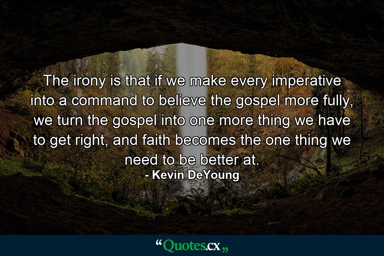 The irony is that if we make every imperative into a command to believe the gospel more fully, we turn the gospel into one more thing we have to get right, and faith becomes the one thing we need to be better at. - Quote by Kevin DeYoung