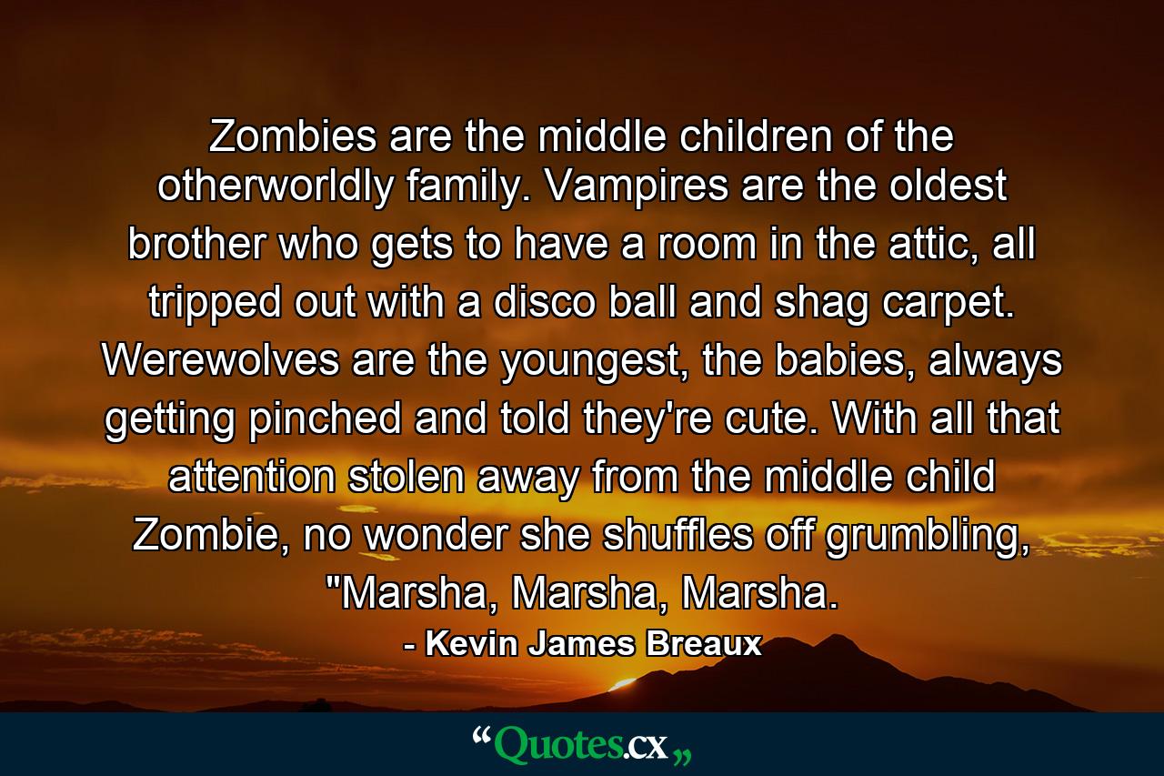 Zombies are the middle children of the otherworldly family. Vampires are the oldest brother who gets to have a room in the attic, all tripped out with a disco ball and shag carpet. Werewolves are the youngest, the babies, always getting pinched and told they're cute. With all that attention stolen away from the middle child Zombie, no wonder she shuffles off grumbling, 