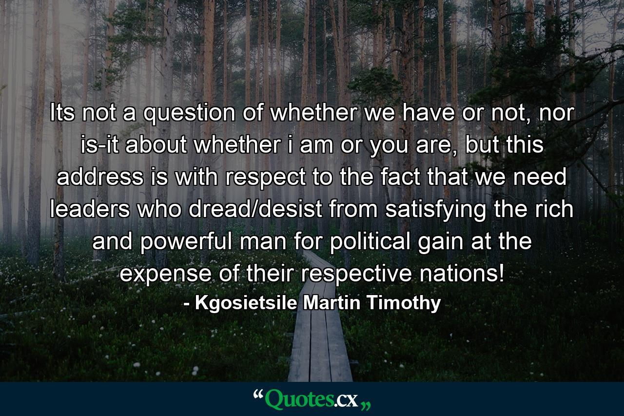 Its not a question of whether we have or not, nor is-it about whether i am or you are, but this address is with respect to the fact that we need leaders who dread/desist from satisfying the rich and powerful man for political gain at the expense of their respective nations! - Quote by Kgosietsile Martin Timothy