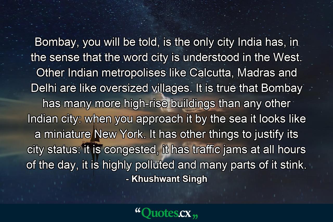 Bombay, you will be told, is the only city India has, in the sense that the word city is understood in the West. Other Indian metropolises like Calcutta, Madras and Delhi are like oversized villages. It is true that Bombay has many more high-rise buildings than any other Indian city: when you approach it by the sea it looks like a miniature New York. It has other things to justify its city status: it is congested, it has traffic jams at all hours of the day, it is highly polluted and many parts of it stink. - Quote by Khushwant Singh