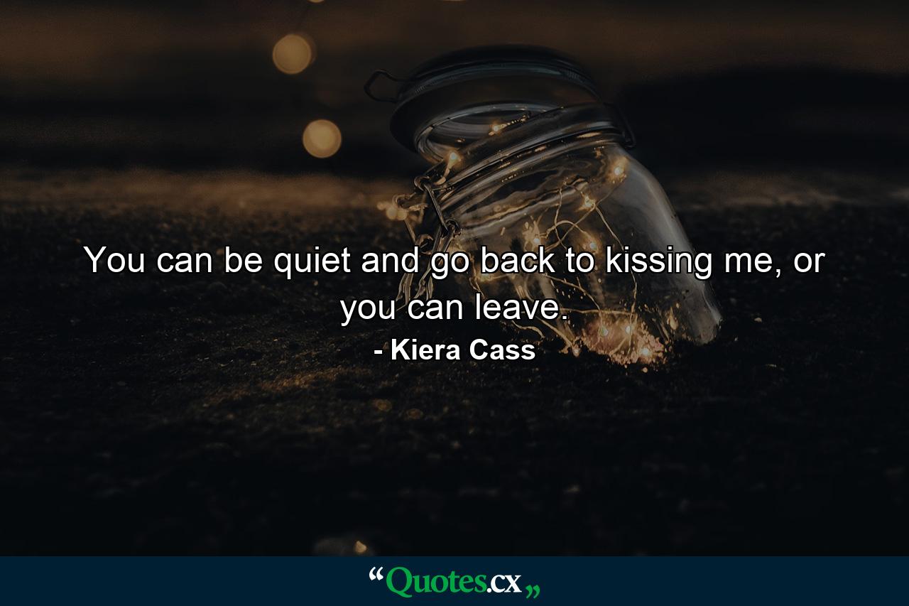 You can be quiet and go back to kissing me, or you can leave. - Quote by Kiera Cass