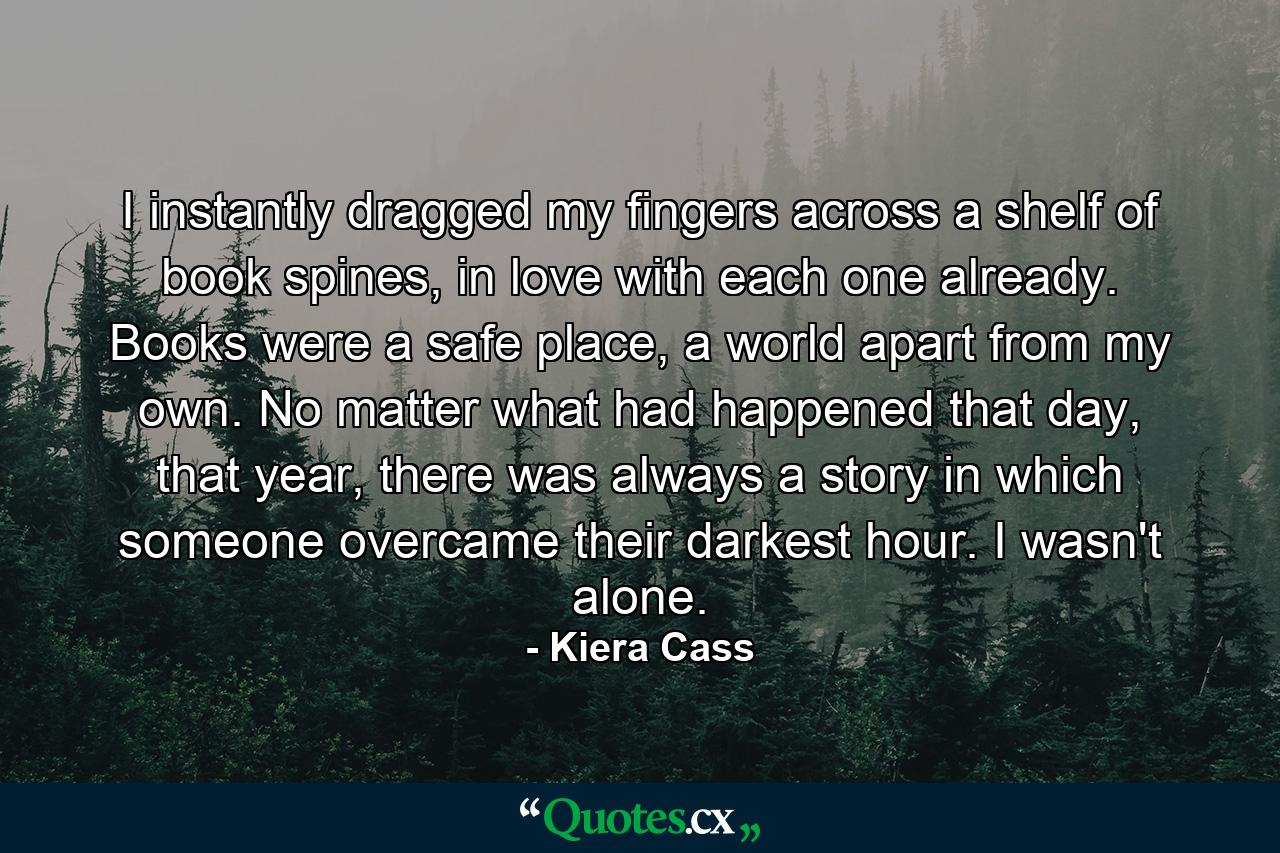 I instantly dragged my fingers across a shelf of book spines, in love with each one already. Books were a safe place, a world apart from my own. No matter what had happened that day, that year, there was always a story in which someone overcame their darkest hour. I wasn't alone. - Quote by Kiera Cass