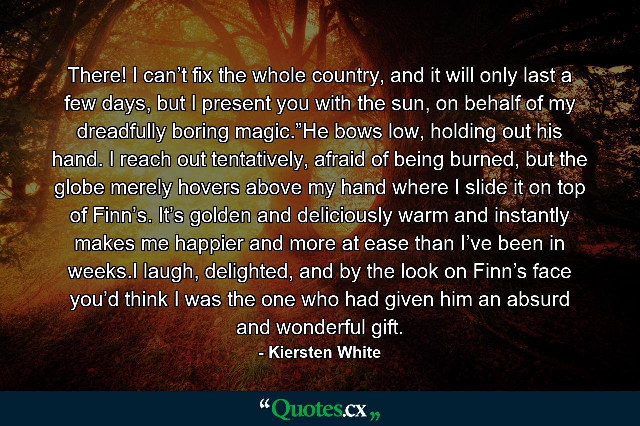 There! I can’t fix the whole country, and it will only last a few days, but I present you with the sun, on behalf of my dreadfully boring magic.”He bows low, holding out his hand. I reach out tentatively, afraid of being burned, but the globe merely hovers above my hand where I slide it on top of Finn’s. It’s golden and deliciously warm and instantly makes me happier and more at ease than I’ve been in weeks.I laugh, delighted, and by the look on Finn’s face you’d think I was the one who had given him an absurd and wonderful gift. - Quote by Kiersten White