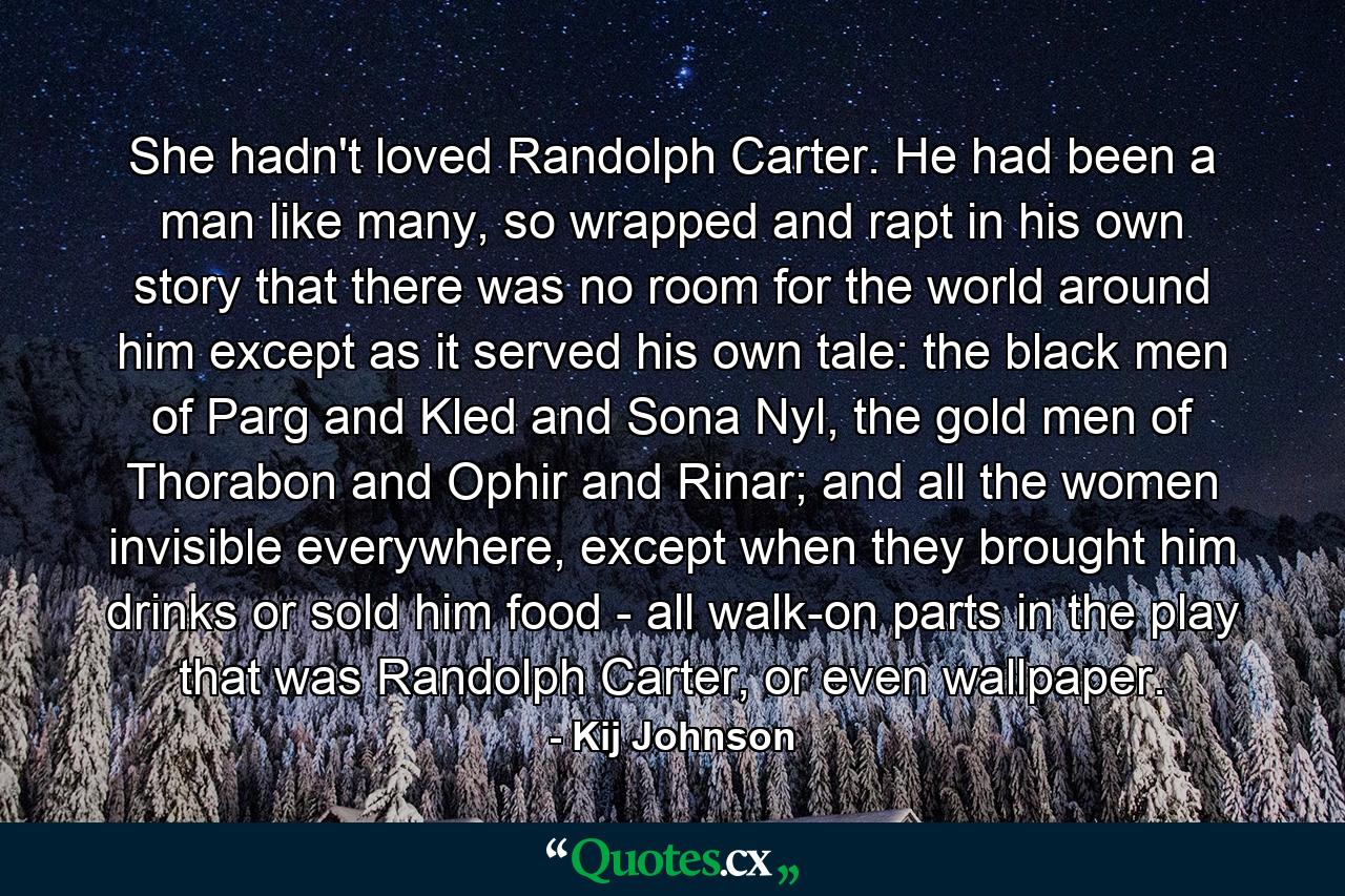 She hadn't loved Randolph Carter. He had been a man like many, so wrapped and rapt in his own story that there was no room for the world around him except as it served his own tale: the black men of Parg and Kled and Sona Nyl, the gold men of Thorabon and Ophir and Rinar; and all the women invisible everywhere, except when they brought him drinks or sold him food - all walk-on parts in the play that was Randolph Carter, or even wallpaper. - Quote by Kij Johnson