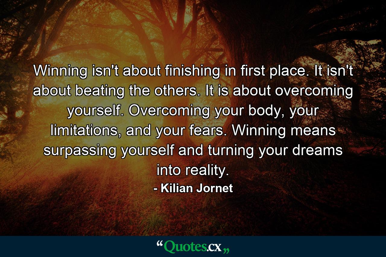 Winning isn't about finishing in first place. It isn't about beating the others. It is about overcoming yourself. Overcoming your body, your limitations, and your fears. Winning means surpassing yourself and turning your dreams into reality. - Quote by Kilian Jornet