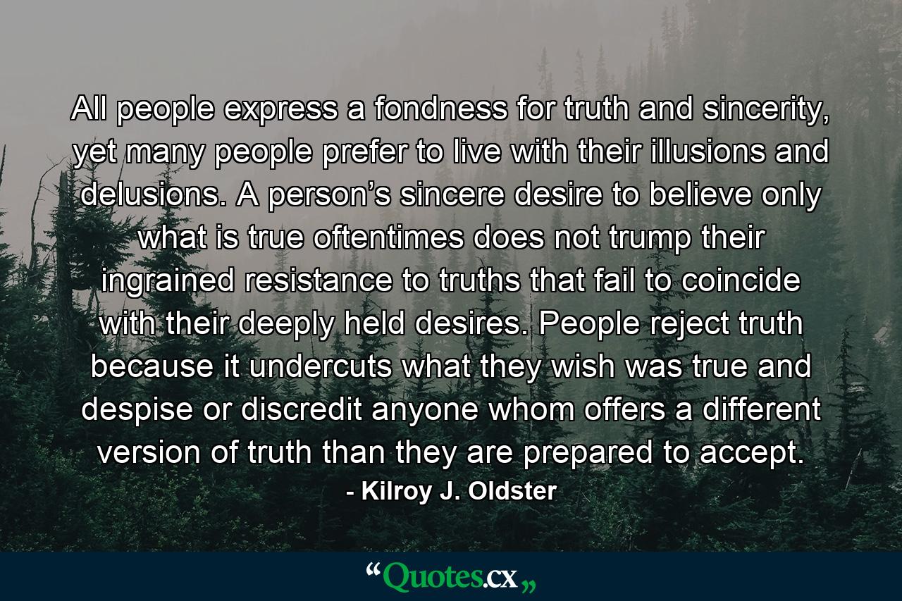 All people express a fondness for truth and sincerity, yet many people prefer to live with their illusions and delusions. A person’s sincere desire to believe only what is true oftentimes does not trump their ingrained resistance to truths that fail to coincide with their deeply held desires. People reject truth because it undercuts what they wish was true and despise or discredit anyone whom offers a different version of truth than they are prepared to accept. - Quote by Kilroy J. Oldster