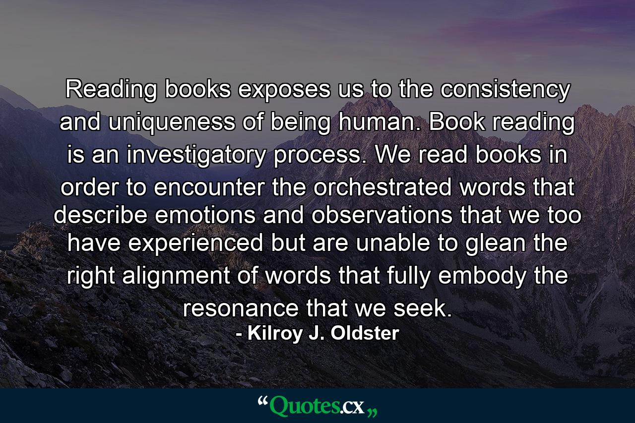 Reading books exposes us to the consistency and uniqueness of being human. Book reading is an investigatory process. We read books in order to encounter the orchestrated words that describe emotions and observations that we too have experienced but are unable to glean the right alignment of words that fully embody the resonance that we seek. - Quote by Kilroy J. Oldster