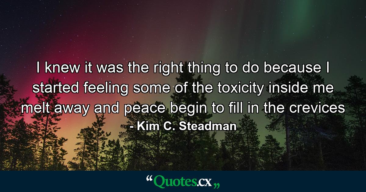 I knew it was the right thing to do because I started feeling some of the toxicity inside me melt away and peace begin to fill in the crevices - Quote by Kim C. Steadman