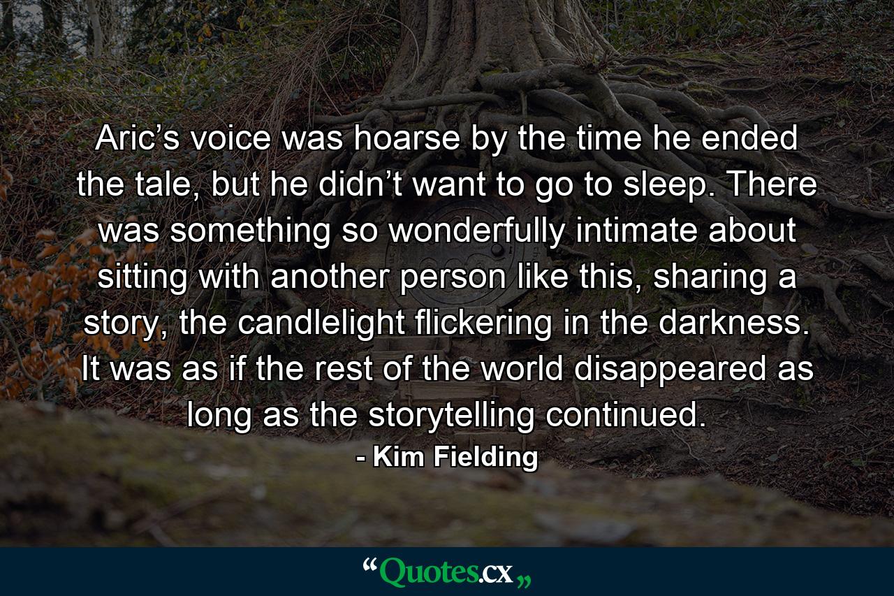 Aric’s voice was hoarse by the time he ended the tale, but he didn’t want to go to sleep. There was something so wonderfully intimate about sitting with another person like this, sharing a story, the candlelight flickering in the darkness. It was as if the rest of the world disappeared as long as the storytelling continued. - Quote by Kim Fielding