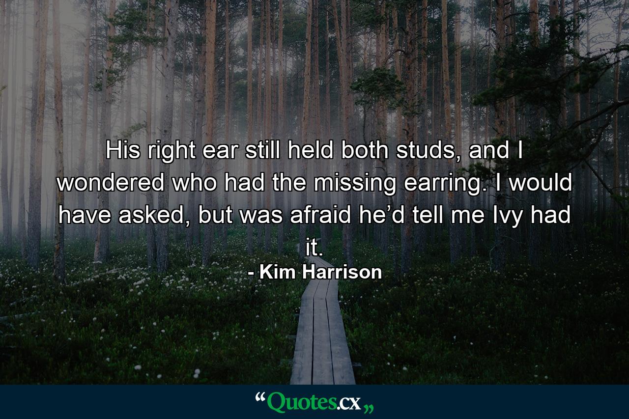 His right ear still held both studs, and I wondered who had the missing earring. I would have asked, but was afraid he’d tell me Ivy had it. - Quote by Kim Harrison