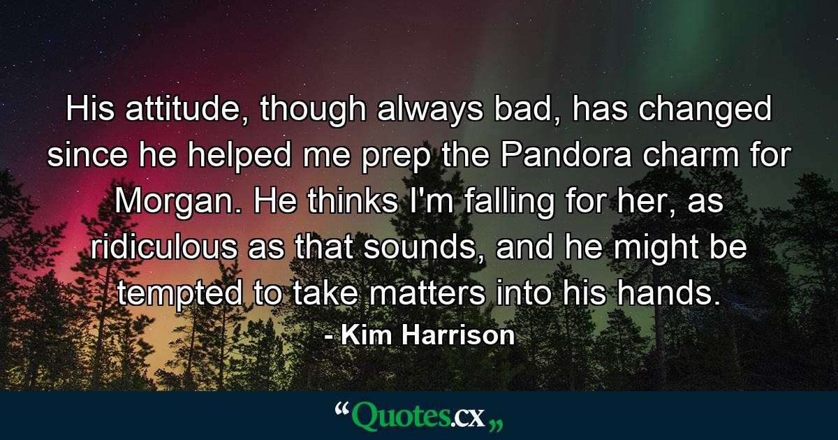 His attitude, though always bad, has changed since he helped me prep the Pandora charm for Morgan. He thinks I'm falling for her, as ridiculous as that sounds, and he might be tempted to take matters into his hands. - Quote by Kim Harrison