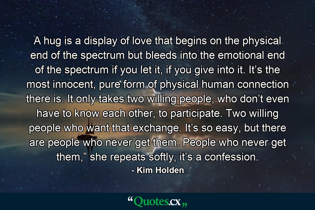 A hug is a display of love that begins on the physical end of the spectrum but bleeds into the emotional end of the spectrum if you let it, if you give into it. It’s the most innocent, pure form of physical human connection there is. It only takes two willing people, who don’t even have to know each other, to participate. Two willing people who want that exchange. It’s so easy, but there are people who never get them. People who never get them,” she repeats softly, it’s a confession. - Quote by Kim Holden