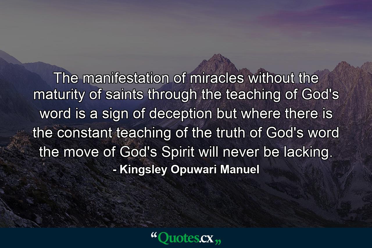 The manifestation of miracles without the maturity of saints through the teaching of God's word is a sign of deception but where there is the constant teaching of the truth of God's word the move of God's Spirit will never be lacking. - Quote by Kingsley Opuwari Manuel