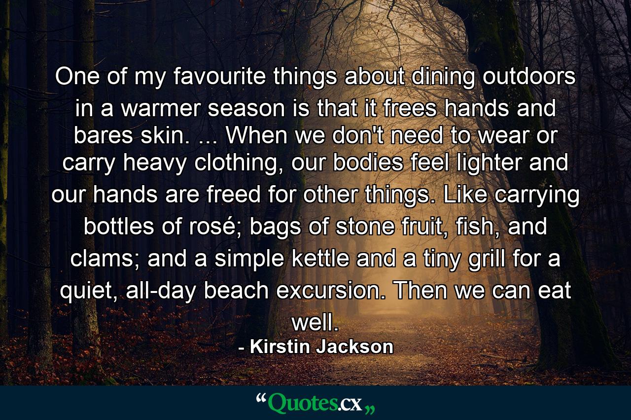 One of my favourite things about dining outdoors in a warmer season is that it frees hands and bares skin. ... When we don't need to wear or carry heavy clothing, our bodies feel lighter and our hands are freed for other things. Like carrying bottles of rosé; bags of stone fruit, fish, and clams; and a simple kettle and a tiny grill for a quiet, all-day beach excursion. Then we can eat well. - Quote by Kirstin Jackson