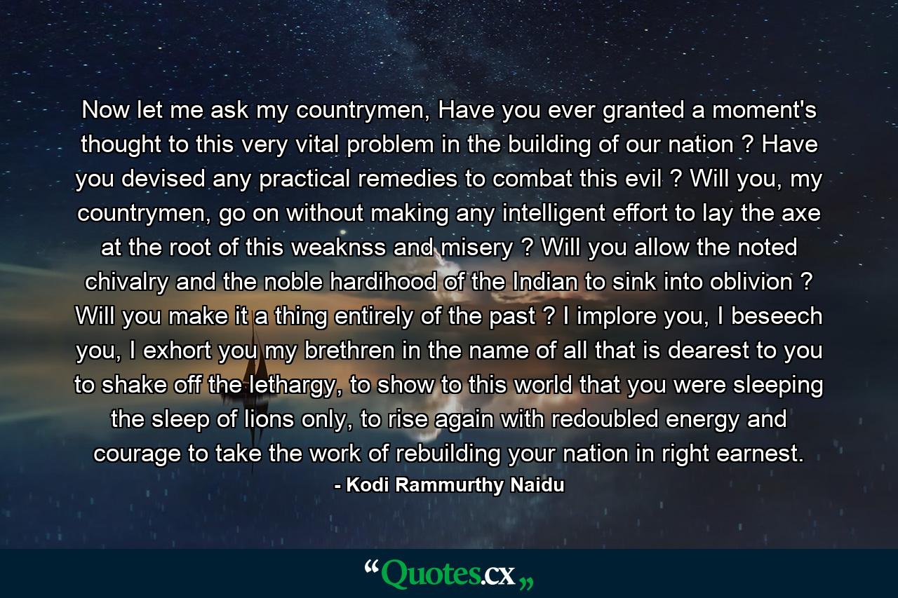 Now let me ask my countrymen, Have you ever granted a moment's thought to this very vital problem in the building of our nation ? Have you devised any practical remedies to combat this evil ? Will you, my countrymen, go on without making any intelligent effort to lay the axe at the root of this weaknss and misery ? Will you allow the noted chivalry and the noble hardihood of the Indian to sink into oblivion ? Will you make it a thing entirely of the past ? I implore you, I beseech you, I exhort you my brethren in the name of all that is dearest to you to shake off the lethargy, to show to this world that you were sleeping the sleep of lions only, to rise again with redoubled energy and courage to take the work of rebuilding your nation in right earnest. - Quote by Kodi Rammurthy Naidu