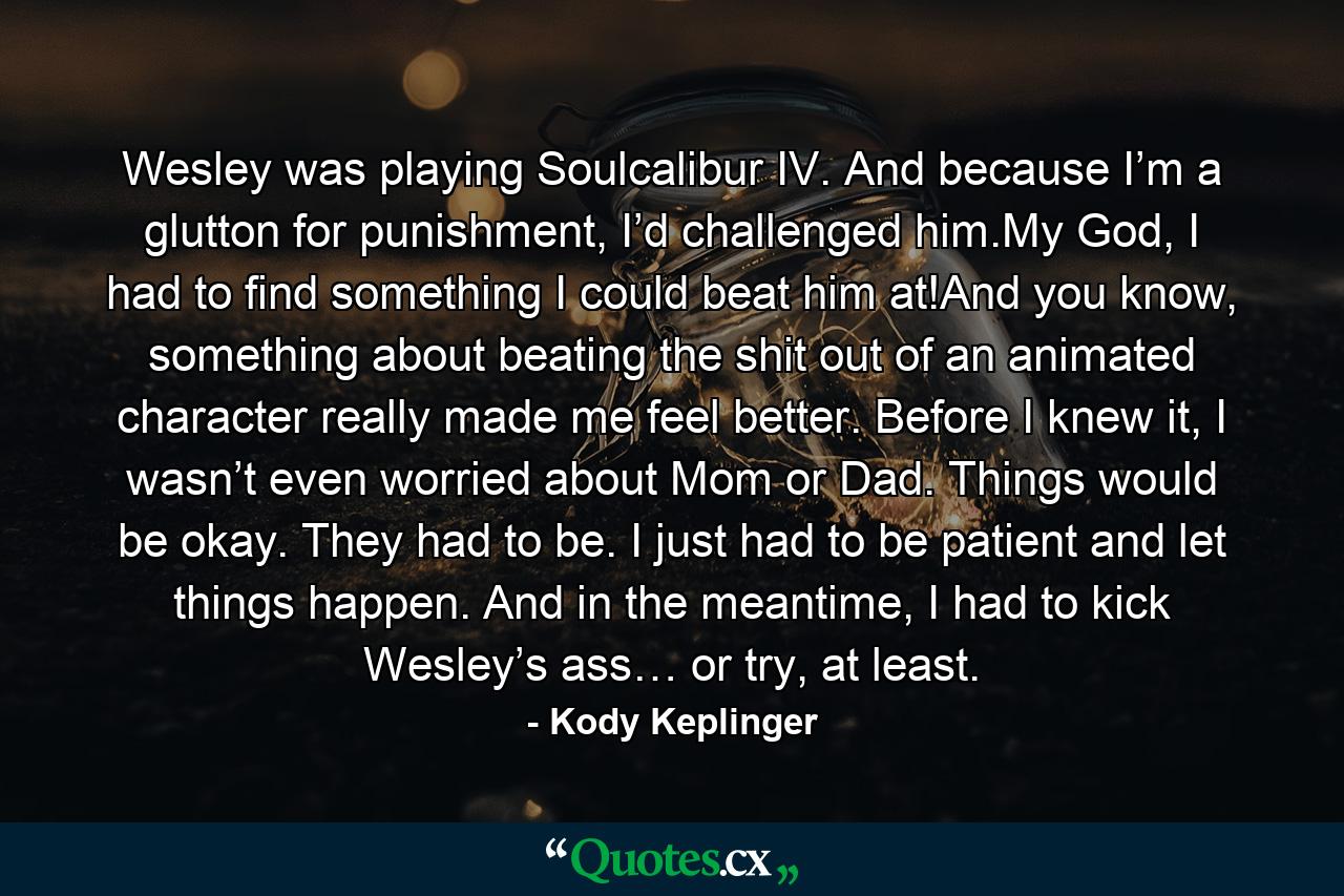 Wesley was playing Soulcalibur IV. And because I’m a glutton for punishment, I’d challenged him.My God, I had to find something I could beat him at!And you know, something about beating the shit out of an animated character really made me feel better. Before I knew it, I wasn’t even worried about Mom or Dad. Things would be okay. They had to be. I just had to be patient and let things happen. And in the meantime, I had to kick Wesley’s ass… or try, at least. - Quote by Kody Keplinger