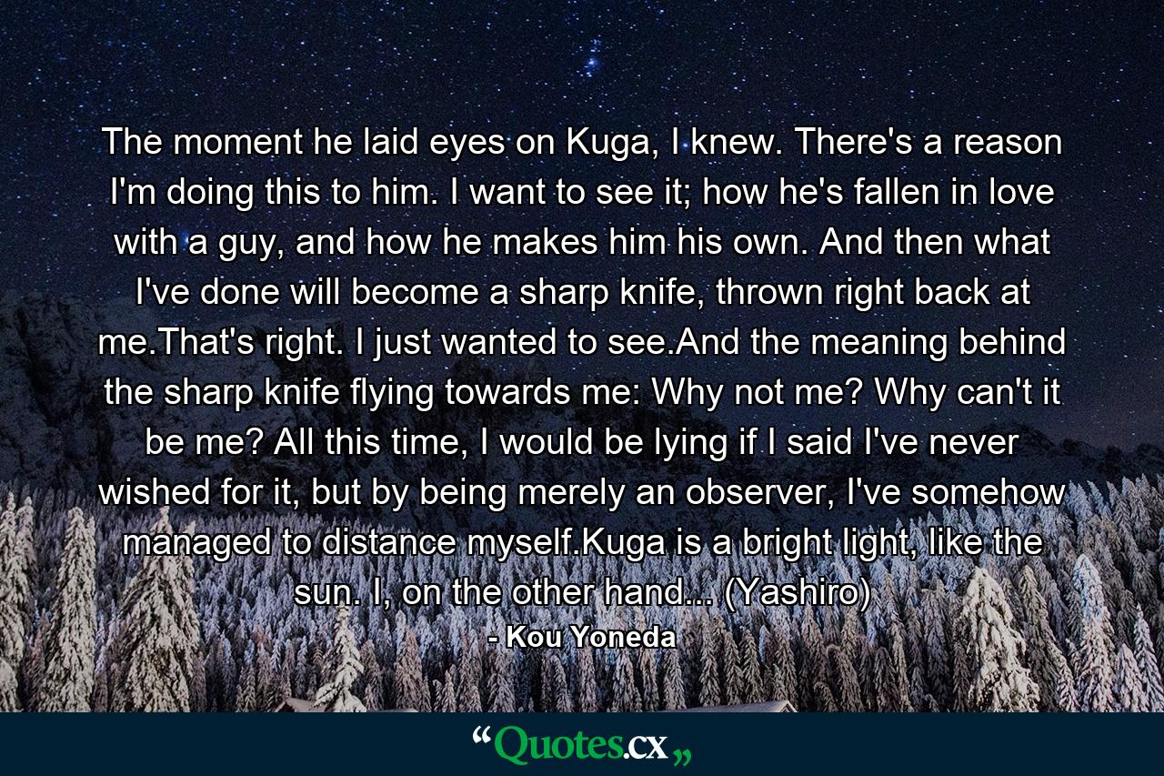 The moment he laid eyes on Kuga, I knew. There's a reason I'm doing this to him. I want to see it; how he's fallen in love with a guy, and how he makes him his own. And then what I've done will become a sharp knife, thrown right back at me.That's right. I just wanted to see.And the meaning behind the sharp knife flying towards me: Why not me? Why can't it be me? All this time, I would be lying if I said I've never wished for it, but by being merely an observer, I've somehow managed to distance myself.Kuga is a bright light, like the sun. I, on the other hand... (Yashiro) - Quote by Kou Yoneda