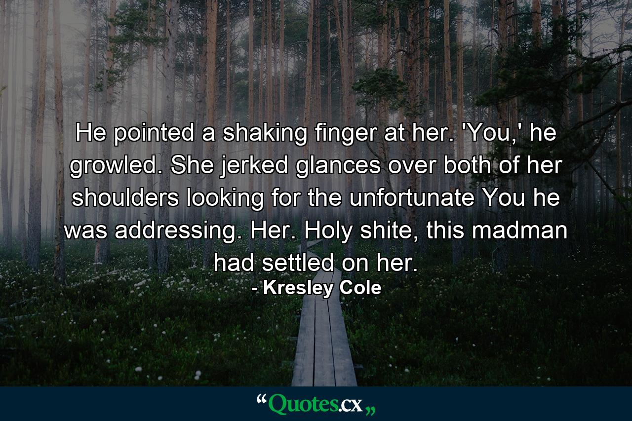 He pointed a shaking finger at her. 'You,' he growled. She jerked glances over both of her shoulders looking for the unfortunate You he was addressing. Her. Holy shite, this madman had settled on her. - Quote by Kresley Cole