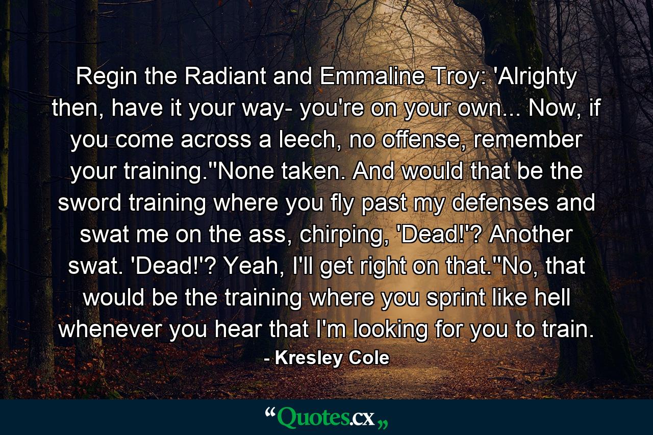 Regin the Radiant and Emmaline Troy: 'Alrighty then, have it your way- you're on your own... Now, if you come across a leech, no offense, remember your training.''None taken. And would that be the sword training where you fly past my defenses and swat me on the ass, chirping, 'Dead!'? Another swat. 'Dead!'? Yeah, I'll get right on that.''No, that would be the training where you sprint like hell whenever you hear that I'm looking for you to train. - Quote by Kresley Cole