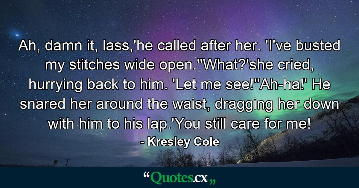 Ah, damn it, lass,'he called after her. 'I've busted my stitches wide open.''What?'she cried, hurrying back to him. 'Let me see!''Ah-ha!' He snared her around the waist, dragging her down with him to his lap.'You still care for me! - Quote by Kresley Cole