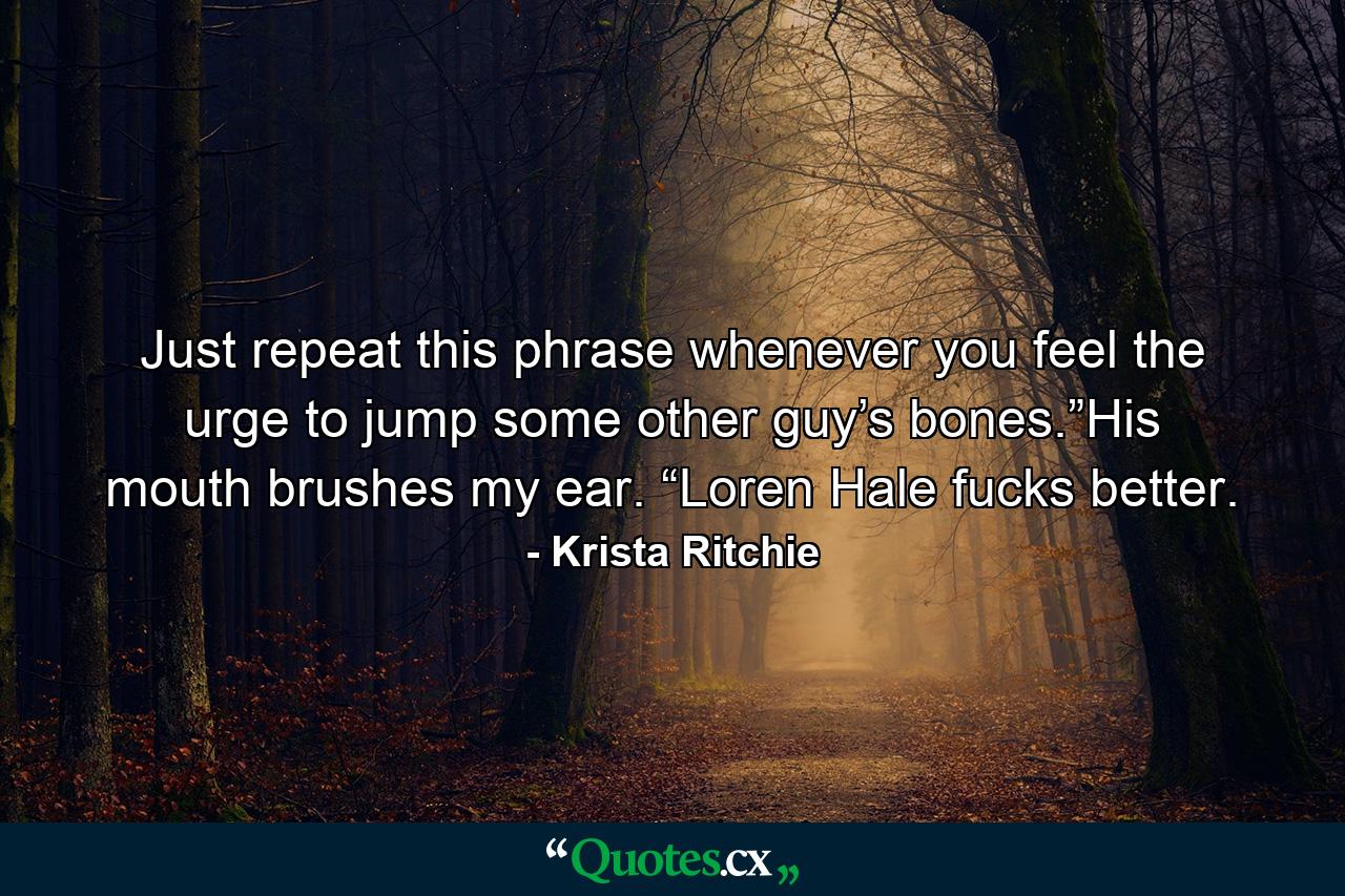 Just repeat this phrase whenever you feel the urge to jump some other guy’s bones.”His mouth brushes my ear. “Loren Hale fucks better. - Quote by Krista Ritchie