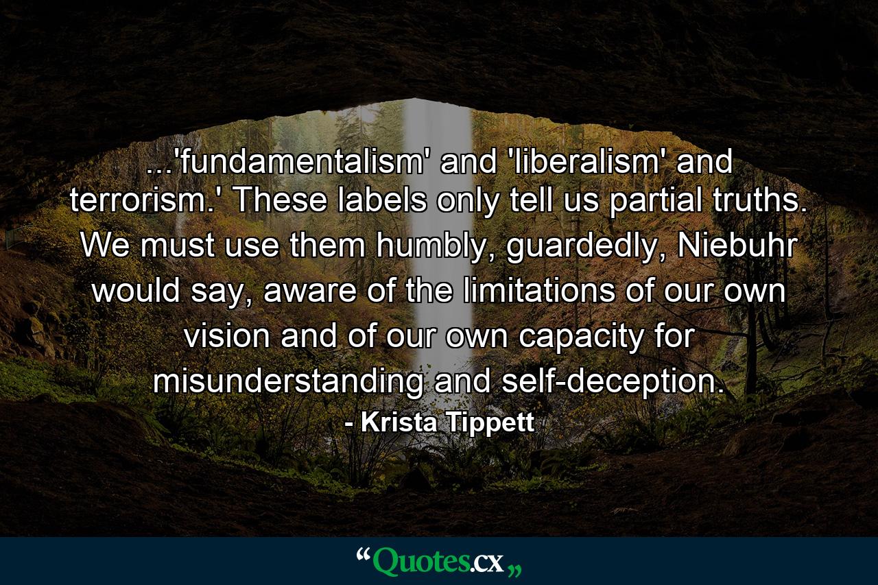 ...'fundamentalism' and 'liberalism' and terrorism.' These labels only tell us partial truths. We must use them humbly, guardedly, Niebuhr would say, aware of the limitations of our own vision and of our own capacity for misunderstanding and self-deception. - Quote by Krista Tippett