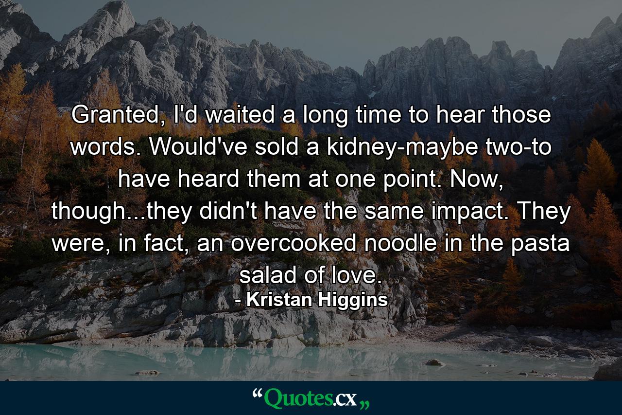 Granted, I'd waited a long time to hear those words. Would've sold a kidney-maybe two-to have heard them at one point. Now, though...they didn't have the same impact. They were, in fact, an overcooked noodle in the pasta salad of love. - Quote by Kristan Higgins