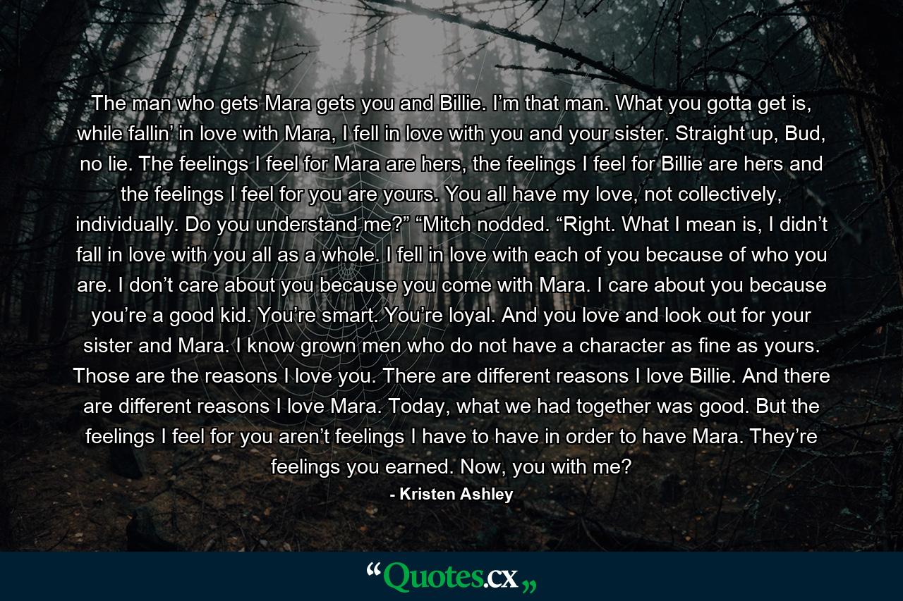 The man who gets Mara gets you and Billie. I’m that man. What you gotta get is, while fallin’ in love with Mara, I fell in love with you and your sister. Straight up, Bud, no lie. The feelings I feel for Mara are hers, the feelings I feel for Billie are hers and the feelings I feel for you are yours. You all have my love, not collectively, individually. Do you understand me?” “Mitch nodded. “Right. What I mean is, I didn’t fall in love with you all as a whole. I fell in love with each of you because of who you are. I don’t care about you because you come with Mara. I care about you because you’re a good kid. You’re smart. You’re loyal. And you love and look out for your sister and Mara. I know grown men who do not have a character as fine as yours. Those are the reasons I love you. There are different reasons I love Billie. And there are different reasons I love Mara. Today, what we had together was good. But the feelings I feel for you aren’t feelings I have to have in order to have Mara. They’re feelings you earned. Now, you with me? - Quote by Kristen Ashley