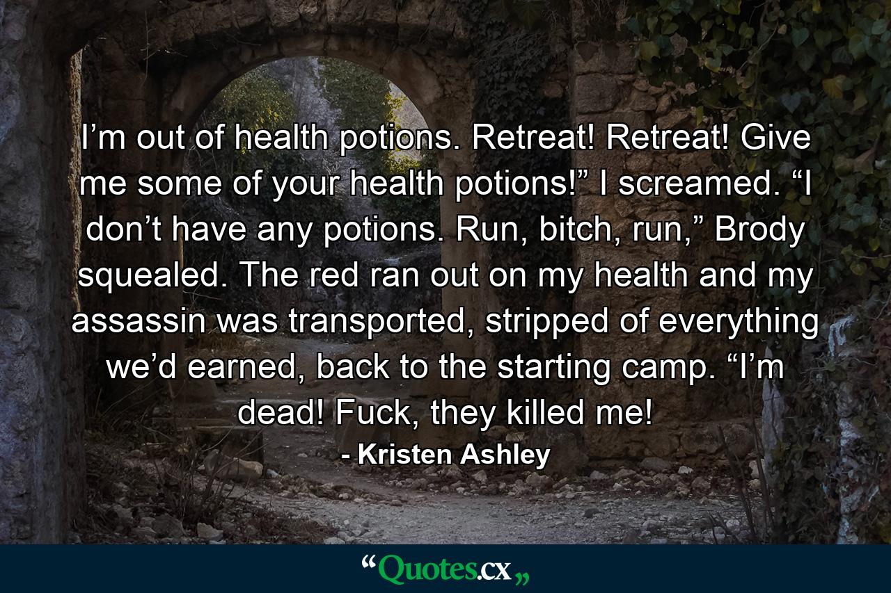 I’m out of health potions. Retreat! Retreat! Give me some of your health potions!” I screamed. “I don’t have any potions. Run, bitch, run,” Brody squealed. The red ran out on my health and my assassin was transported, stripped of everything we’d earned, back to the starting camp. “I’m dead! Fuck, they killed me! - Quote by Kristen Ashley