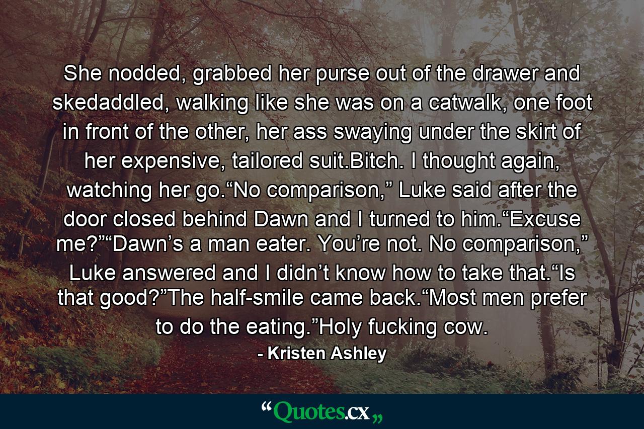 She nodded, grabbed her purse out of the drawer and skedaddled, walking like she was on a catwalk, one foot in front of the other, her ass swaying under the skirt of her expensive, tailored suit.Bitch. I thought again, watching her go.“No comparison,” Luke said after the door closed behind Dawn and I turned to him.“Excuse me?”“Dawn’s a man eater. You’re not. No comparison,” Luke answered and I didn’t know how to take that.“Is that good?”The half-smile came back.“Most men prefer to do the eating.”Holy fucking cow. - Quote by Kristen Ashley