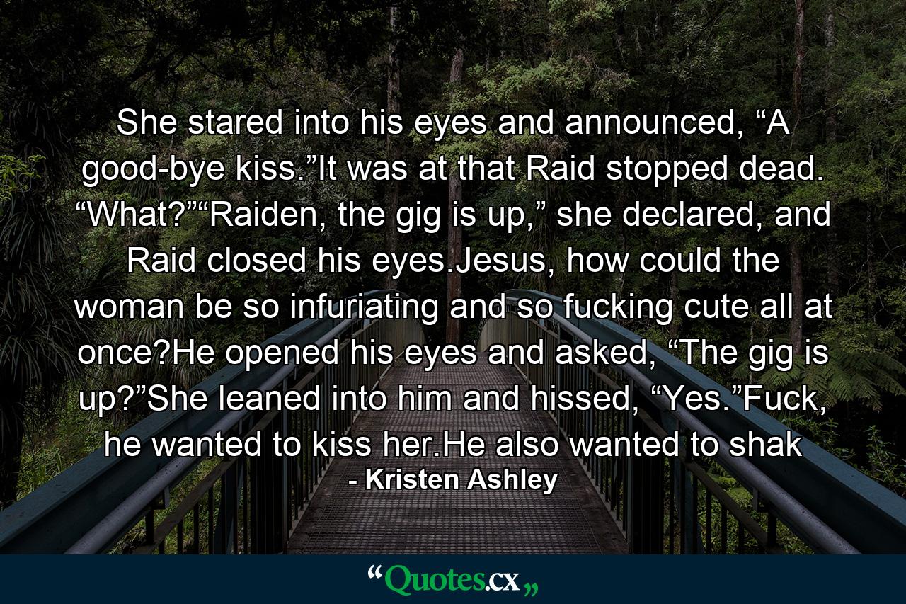 She stared into his eyes and announced, “A good-bye kiss.”It was at that Raid stopped dead. “What?”“Raiden, the gig is up,” she declared, and Raid closed his eyes.Jesus, how could the woman be so infuriating and so fucking cute all at once?He opened his eyes and asked, “The gig is up?”She leaned into him and hissed, “Yes.”Fuck, he wanted to kiss her.He also wanted to shak - Quote by Kristen Ashley