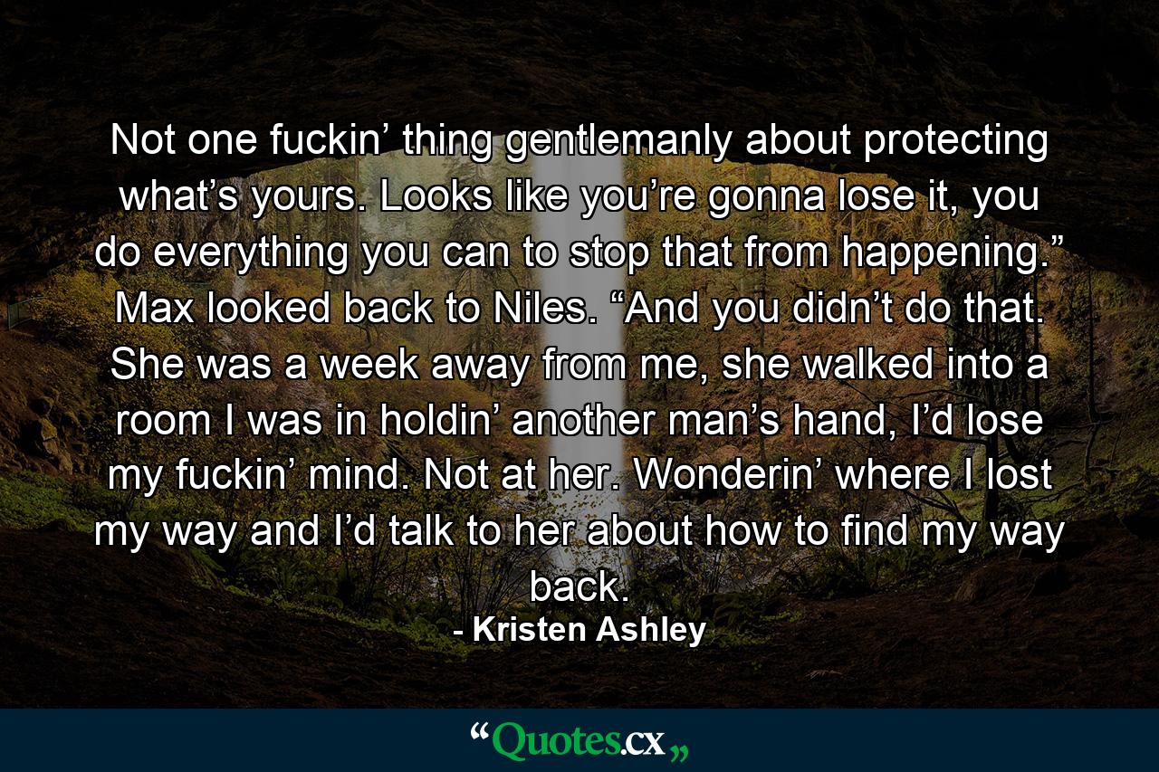 Not one fuckin’ thing gentlemanly about protecting what’s yours. Looks like you’re gonna lose it, you do everything you can to stop that from happening.” Max looked back to Niles. “And you didn’t do that. She was a week away from me, she walked into a room I was in holdin’ another man’s hand, I’d lose my fuckin’ mind. Not at her. Wonderin’ where I lost my way and I’d talk to her about how to find my way back. - Quote by Kristen Ashley