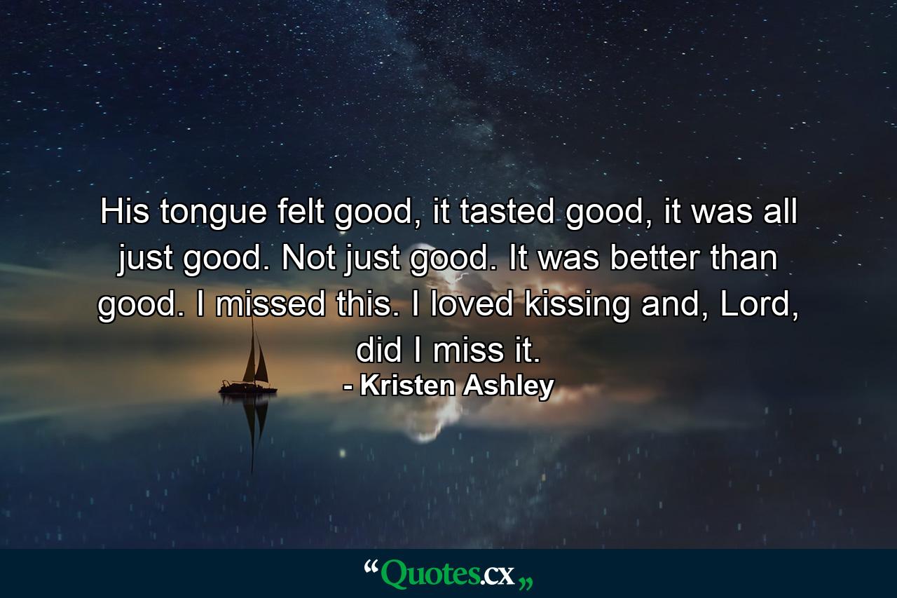 His tongue felt good, it tasted good, it was all just good. Not just good. It was better than good. I missed this. I loved kissing and, Lord, did I miss it. - Quote by Kristen Ashley