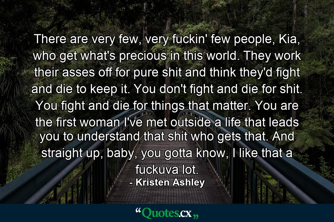 There are very few, very fuckin' few people, Kia, who get what's precious in this world. They work their asses off for pure shit and think they'd fight and die to keep it. You don't fight and die for shit. You fight and die for things that matter. You are the first woman I've met outside a life that leads you to understand that shit who gets that. And straight up, baby, you gotta know, I like that a fuckuva lot. - Quote by Kristen Ashley