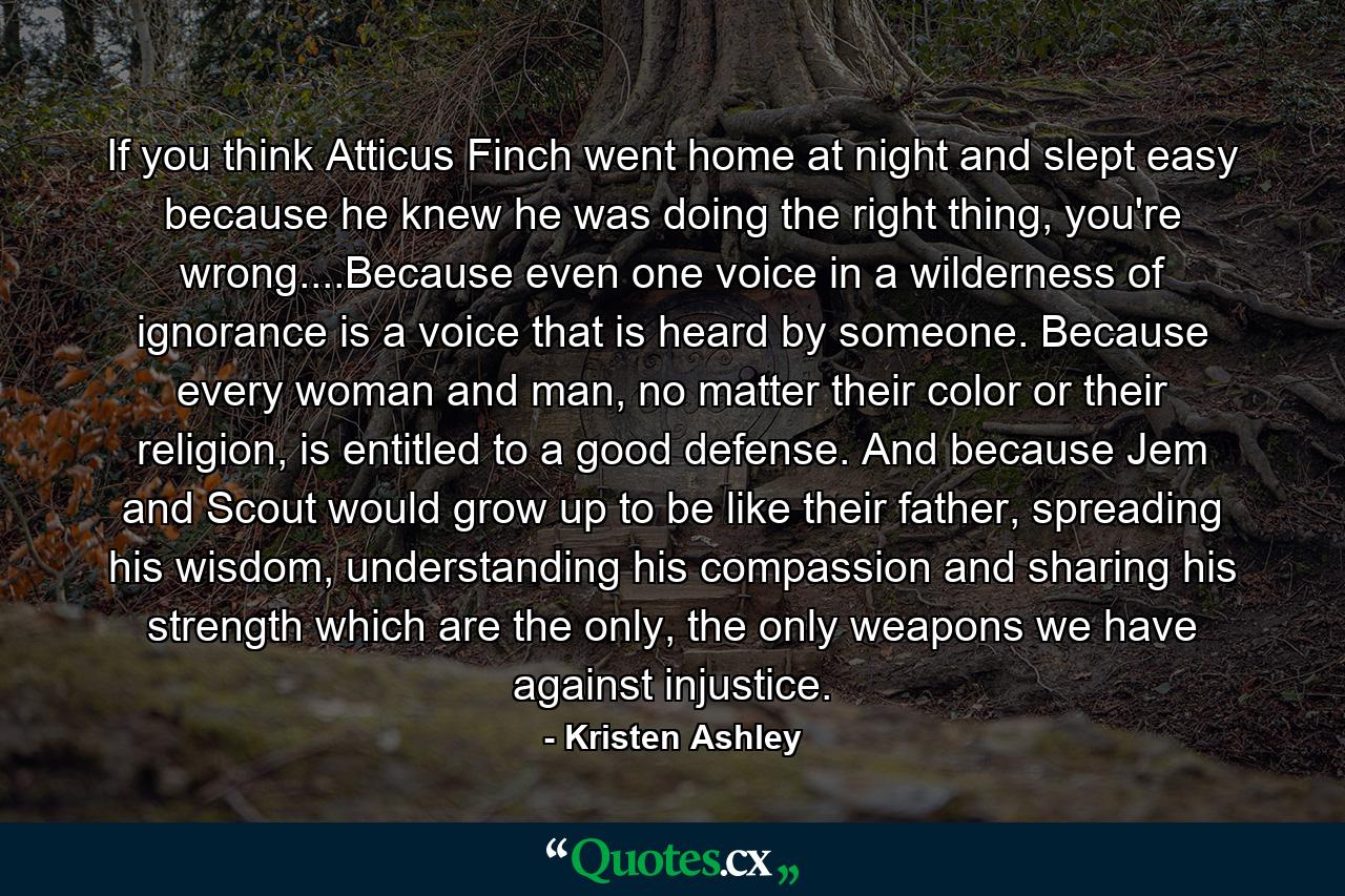 If you think Atticus Finch went home at night and slept easy because he knew he was doing the right thing, you're wrong....Because even one voice in a wilderness of ignorance is a voice that is heard by someone. Because every woman and man, no matter their color or their religion, is entitled to a good defense. And because Jem and Scout would grow up to be like their father, spreading his wisdom, understanding his compassion and sharing his strength which are the only, the only weapons we have against injustice. - Quote by Kristen Ashley