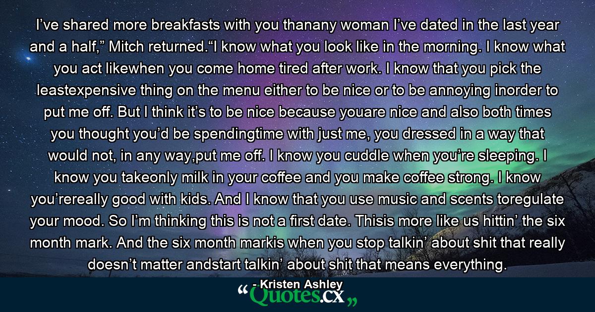 I’ve shared more breakfasts with you thanany woman I’ve dated in the last year and a half,” Mitch returned.“I know what you look like in the morning. I know what you act likewhen you come home tired after work. I know that you pick the leastexpensive thing on the menu either to be nice or to be annoying inorder to put me off. But I think it’s to be nice because youare nice and also both times you thought you’d be spendingtime with just me, you dressed in a way that would not, in any way,put me off. I know you cuddle when you’re sleeping. I know you takeonly milk in your coffee and you make coffee strong. I know you’rereally good with kids. And I know that you use music and scents toregulate your mood. So I’m thinking this is not a first date. Thisis more like us hittin’ the six month mark. And the six month markis when you stop talkin’ about shit that really doesn’t matter andstart talkin’ about shit that means everything. - Quote by Kristen Ashley