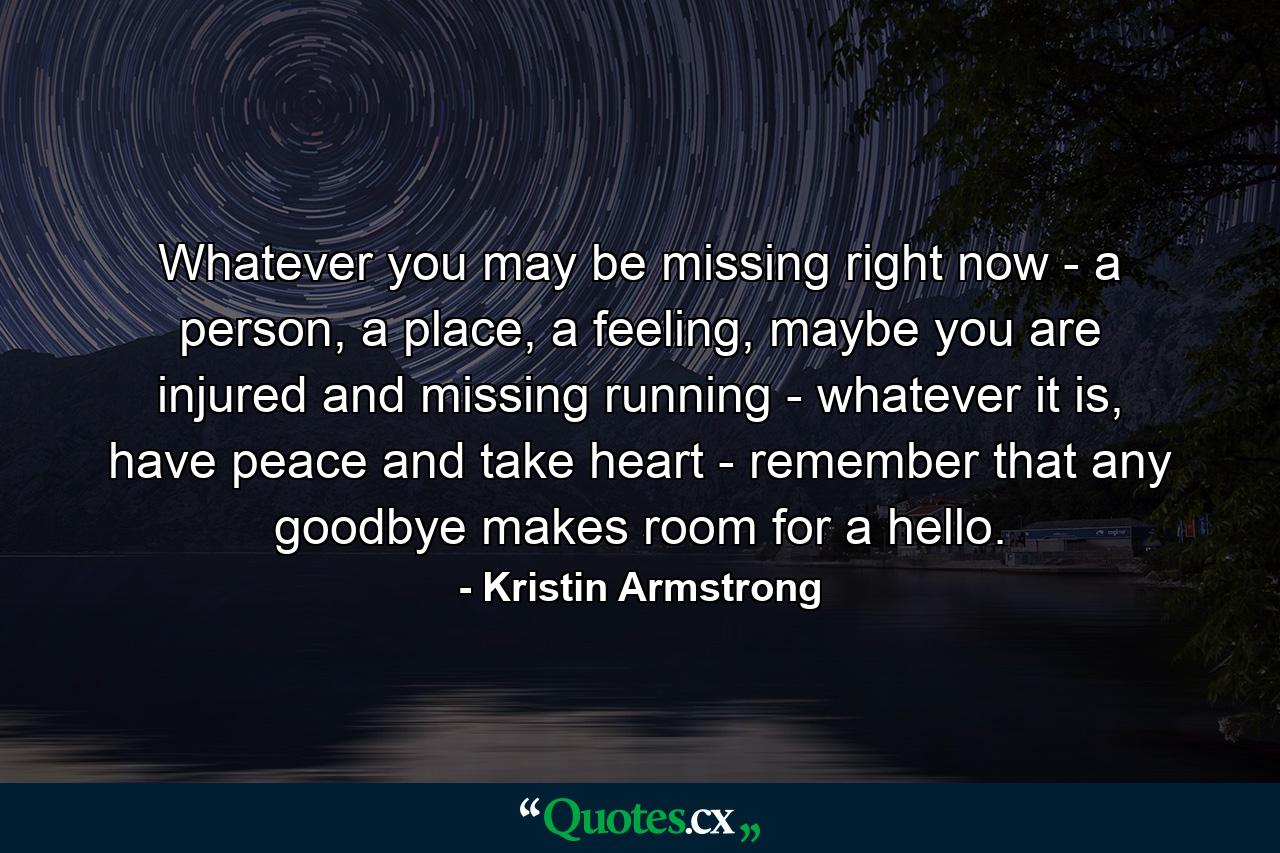 Whatever you may be missing right now - a person, a place, a feeling, maybe you are injured and missing running - whatever it is, have peace and take heart - remember that any goodbye makes room for a hello. - Quote by Kristin Armstrong