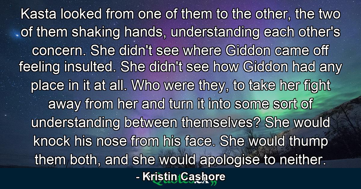 Kasta looked from one of them to the other, the two of them shaking hands, understanding each other's concern. She didn't see where Giddon came off feeling insulted. She didn't see how Giddon had any place in it at all. Who were they, to take her fight away from her and turn it into some sort of understanding between themselves? She would knock his nose from his face. She would thump them both, and she would apologise to neither. - Quote by Kristin Cashore