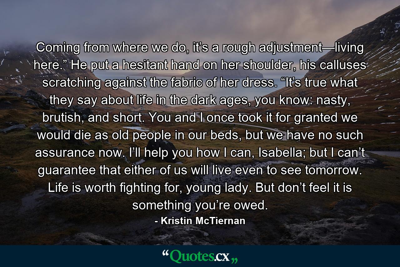 Coming from where we do, it’s a rough adjustment—living here.” He put a hesitant hand on her shoulder, his calluses scratching against the fabric of her dress. “It’s true what they say about life in the dark ages, you know: nasty, brutish, and short. You and I once took it for granted we would die as old people in our beds, but we have no such assurance now. I’ll help you how I can, Isabella; but I can’t guarantee that either of us will live even to see tomorrow. Life is worth fighting for, young lady. But don’t feel it is something you’re owed. - Quote by Kristin McTiernan