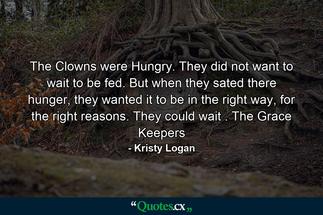 The Clowns were Hungry. They did not want to wait to be fed. But when they sated there hunger, they wanted it to be in the right way, for the right reasons. They could wait . The Grace Keepers - Quote by Kristy Logan