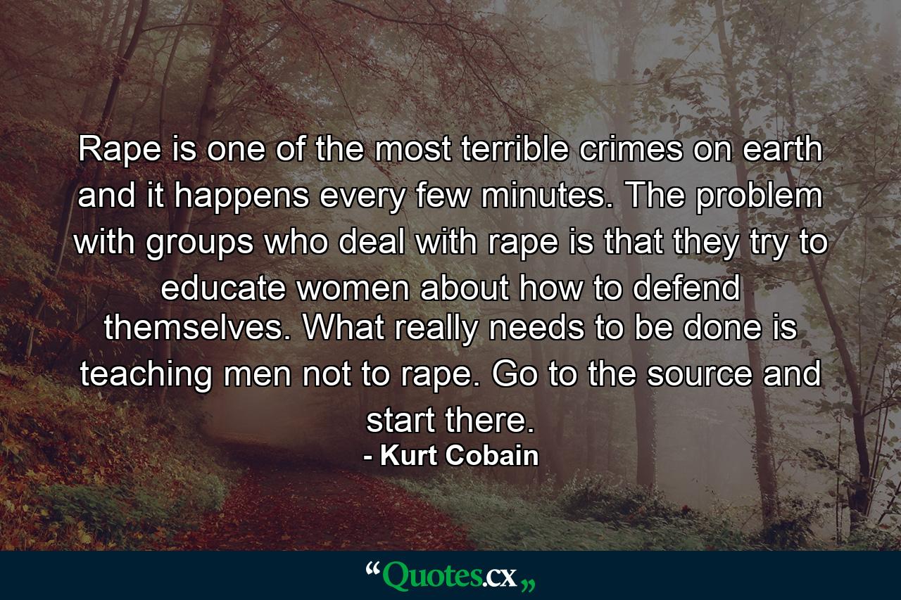 Rape is one of the most terrible crimes on earth and it happens every few minutes. The problem with groups who deal with rape is that they try to educate women about how to defend themselves. What really needs to be done is teaching men not to rape. Go to the source and start there. - Quote by Kurt Cobain