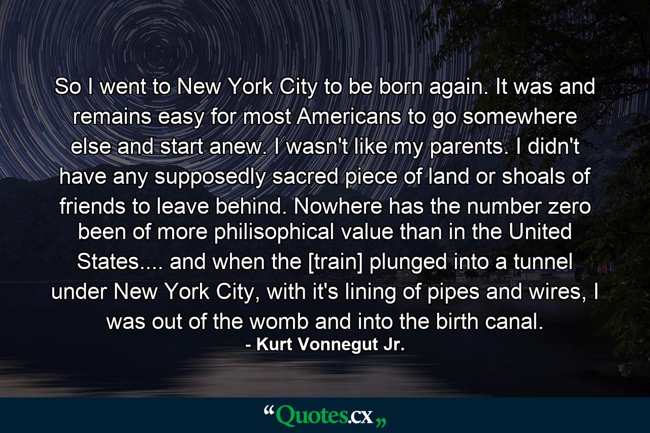 So I went to New York City to be born again. It was and remains easy for most Americans to go somewhere else and start anew. I wasn't like my parents. I didn't have any supposedly sacred piece of land or shoals of friends to leave behind. Nowhere has the number zero been of more philisophical value than in the United States.... and when the [train] plunged into a tunnel under New York City, with it's lining of pipes and wires, I was out of the womb and into the birth canal. - Quote by Kurt Vonnegut Jr.