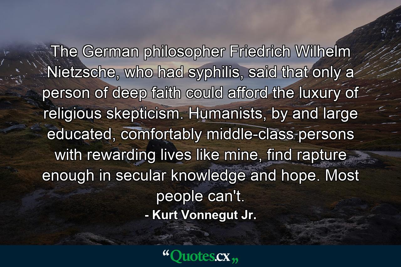 The German philosopher Friedrich Wilhelm Nietzsche, who had syphilis, said that only a person of deep faith could afford the luxury of religious skepticism. Humanists, by and large educated, comfortably middle-class persons with rewarding lives like mine, find rapture enough in secular knowledge and hope. Most people can't. - Quote by Kurt Vonnegut Jr.