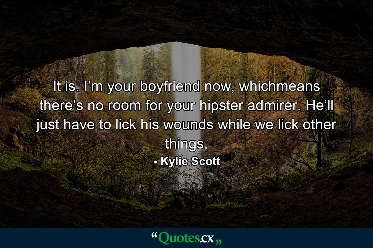 It is. I’m your boyfriend now, whichmeans there’s no room for your hipster admirer. He’ll just have to lick his wounds while we lick other things. - Quote by Kylie Scott